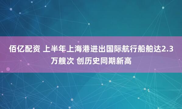 佰亿配资 上半年上海港进出国际航行船舶达2.3万艘次 创历史同期新高
