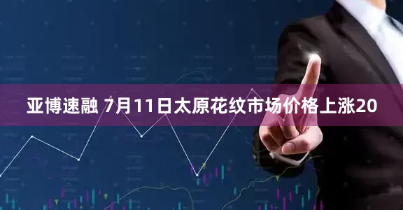 亚博速融 7月11日太原花纹市场价格上涨20