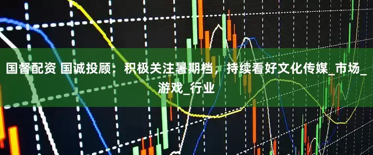 国督配资 国诚投顾：积极关注暑期档，持续看好文化传媒_市场_游戏_行业