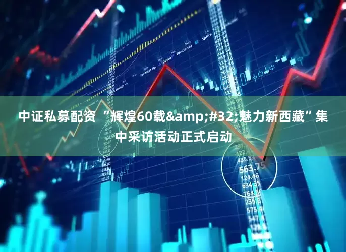 中证私募配资 “辉煌60载&#32;魅力新西藏”集中采访活动正式启动