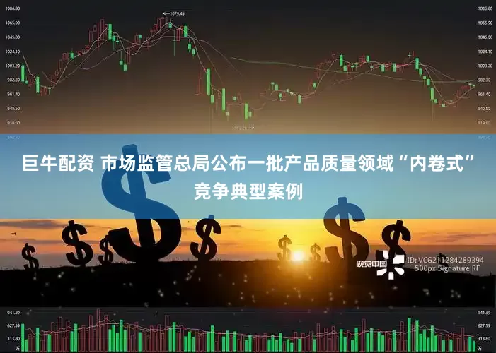 巨牛配资 市场监管总局公布一批产品质量领域“内卷式”竞争典型案例