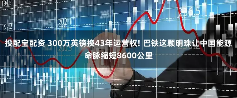 投配宝配资 300万英镑换43年运营权! 巴铁这颗明珠让中国能源命脉缩短8600公里