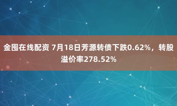 金囤在线配资 7月18日芳源转债下跌0.62%，转股溢价率278.52%