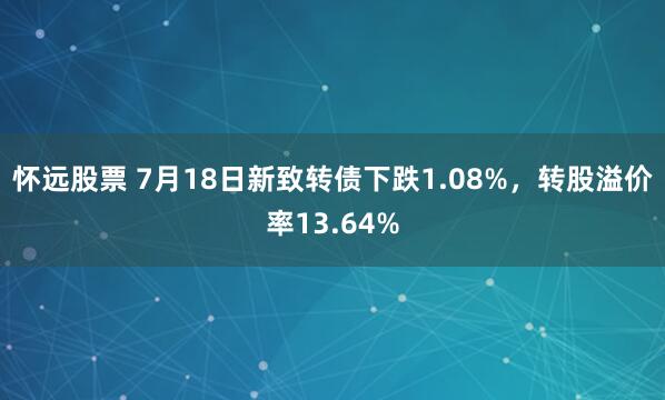 怀远股票 7月18日新致转债下跌1.08%，转股溢价率13.64%