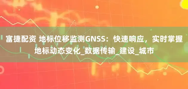富捷配资 地标位移监测GNSS：快速响应，实时掌握地标动态变化_数据传输_建设_城市