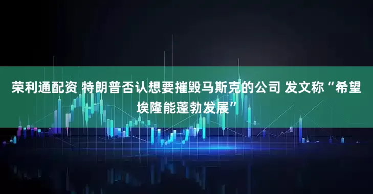 荣利通配资 特朗普否认想要摧毁马斯克的公司 发文称“希望埃隆能蓬勃发展”