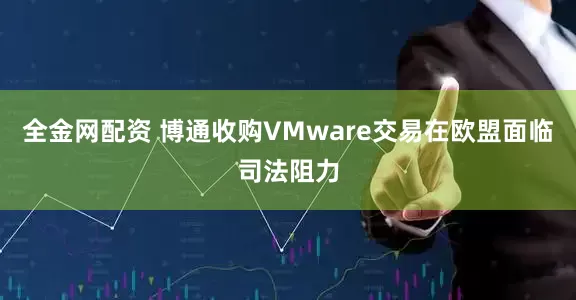 全金网配资 博通收购VMware交易在欧盟面临司法阻力