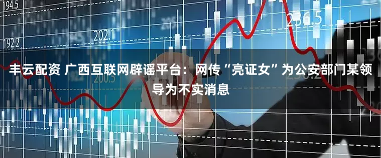 丰云配资 广西互联网辟谣平台：网传“亮证女”为公安部门某领导为不实消息