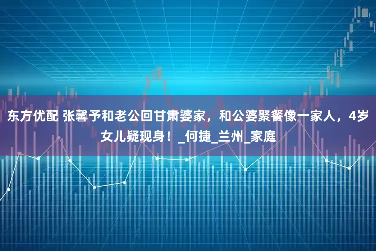 东方优配 张馨予和老公回甘肃婆家，和公婆聚餐像一家人，4岁女儿疑现身！_何捷_兰州_家庭