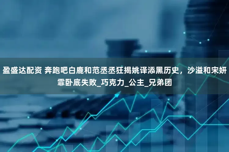 盈盛达配资 奔跑吧白鹿和范丞丞狂揭姚译添黑历史，沙溢和宋妍霏卧底失败_巧克力_公主_兄弟团