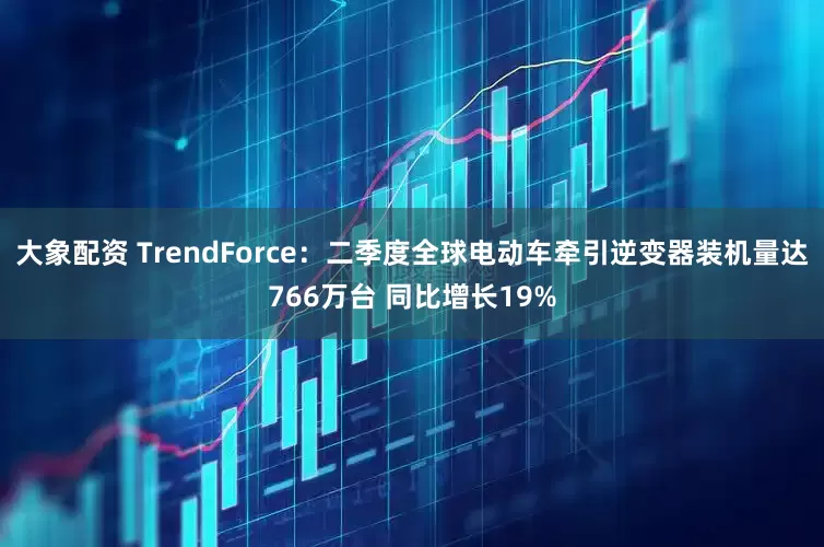 大象配资 TrendForce：二季度全球电动车牵引逆变器装机量达766万台 同比增长19%