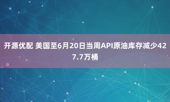 开源优配 美国至6月20日当周API原油库存减少427.7万桶