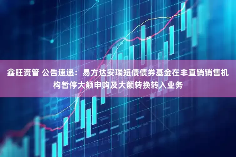 鑫旺资管 公告速递：易方达安瑞短债债券基金在非直销销售机构暂停大额申购及大额转换转入业务