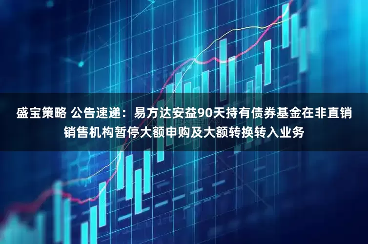 盛宝策略 公告速递：易方达安益90天持有债券基金在非直销销售机构暂停大额申购及大额转换转入业务