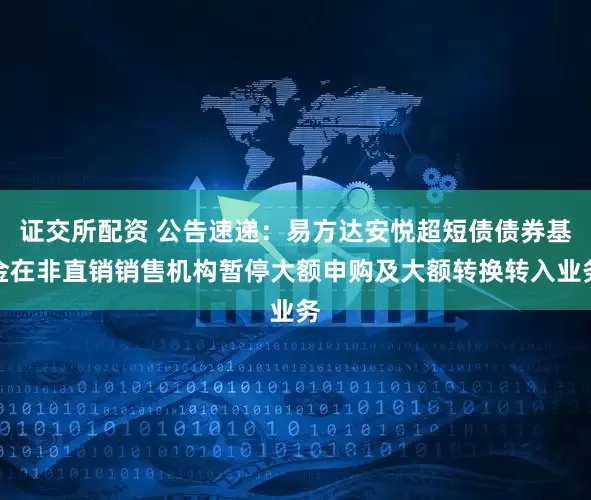 证交所配资 公告速递：易方达安悦超短债债券基金在非直销销售机构暂停大额申购及大额转换转入业务