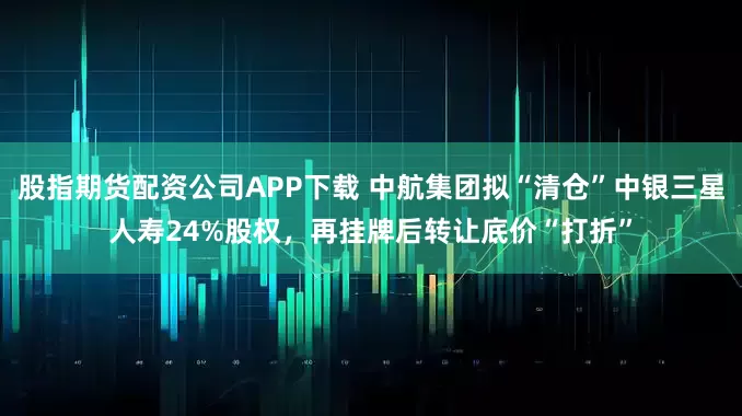 股指期货配资公司APP下载 中航集团拟“清仓”中银三星人寿24%股权，再挂牌后转让底价“打折”