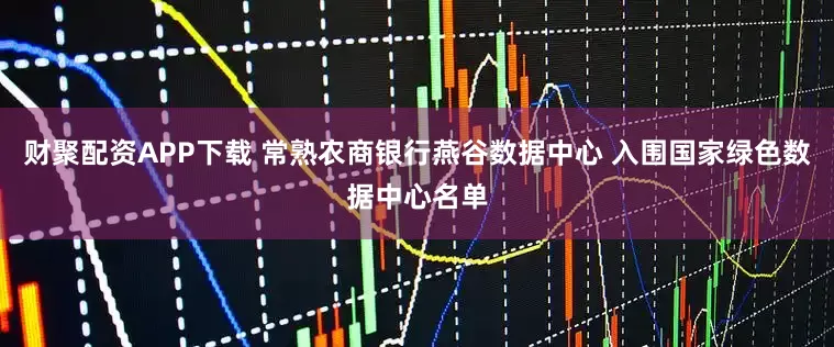 财聚配资APP下载 常熟农商银行燕谷数据中心 入围国家绿色数据中心名单