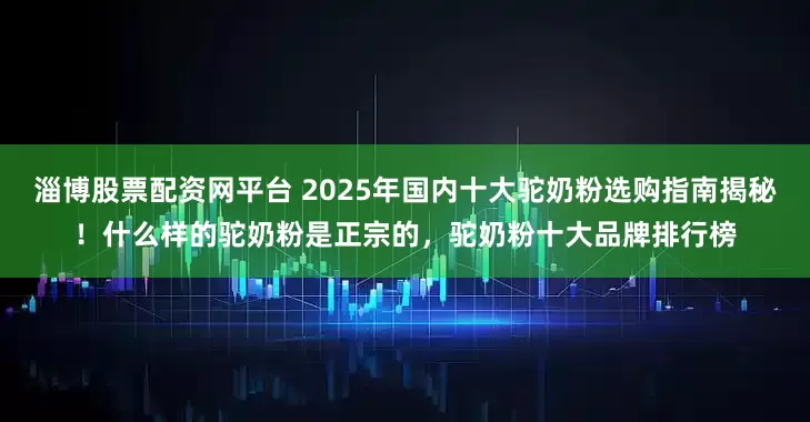 淄博股票配资网平台 2025年国内十大驼奶粉选购指南揭秘！什么样的驼奶粉是正宗的，驼奶粉十大品牌排行榜
