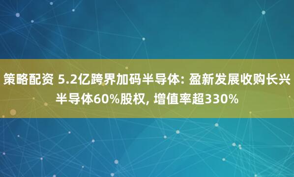 策略配资 5.2亿跨界加码半导体: 盈新发展收购长兴半导体60%股权, 增值率超330%