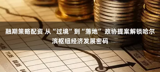 融期策略配资 从“过境”到“落地” 政协提案解锁哈尔滨枢纽经济发展密码