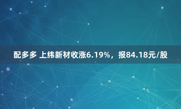 配多多 上纬新材收涨6.19%，报84.18元/股