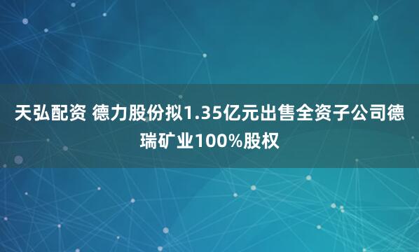 天弘配资 德力股份拟1.35亿元出售全资子公司德瑞矿业100%股权