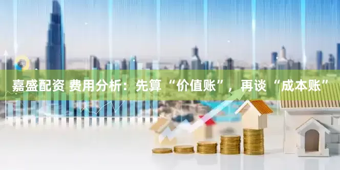 嘉盛配资 费用分析：先算 “价值账”，再谈 “成本账”