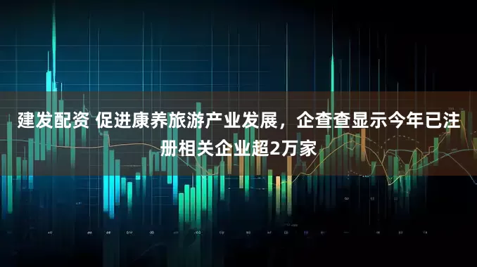 建发配资 促进康养旅游产业发展,企查查显示今年已注册相关企业超2万家