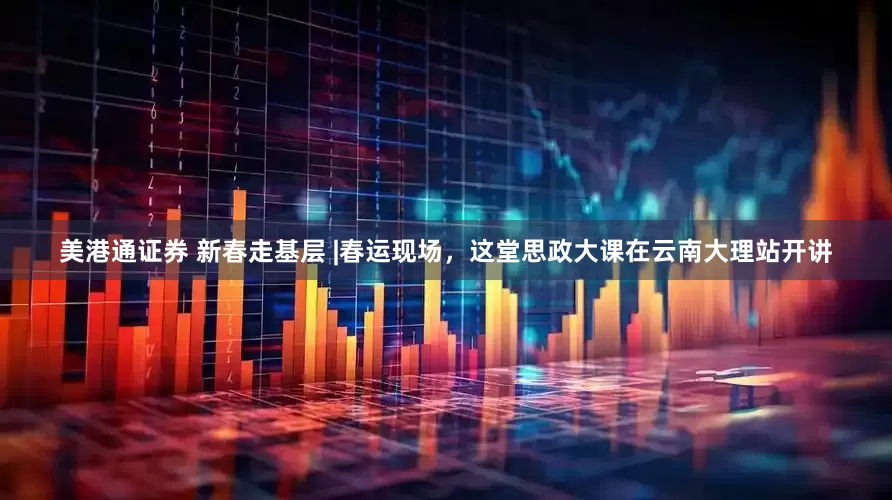 美港通证券 新春走基层 |春运现场，这堂思政大课在云南大理站开讲