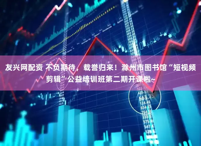 友兴网配资 不负期待，载誉归来！滁州市图书馆“短视频剪辑”公益培训班第二期开课啦~